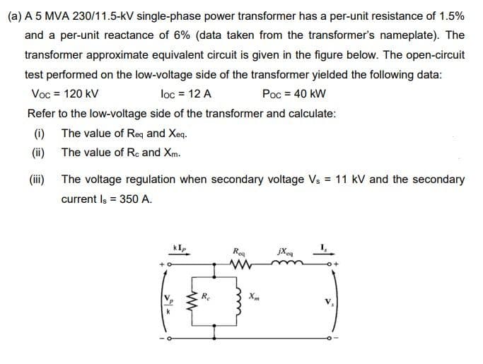 (a) A 5 MVA 230/11.5-kV single-phase power transformer has a per-unit resistance of 1.5%
and a per-unit reactance of 6% (data taken from the transformer's nameplate). The
transformer approximate equivalent circuit is given in the figure below. The open-circuit
test performed on the low-voltage side of the transformer yielded the following data:
Voc = 120 kV
loc = 12 A
Poc = 40 kW
Refer to the low-voltage side of the transformer and calculate:
(i)
The value of Req and Xeq.
(ii)
The value of Rc and Xm.
(ii)
The voltage regulation when secondary voltage Vs = 11 kV and the secondary
current Is = 350 A.
kIp
Roa
jXe
Re
