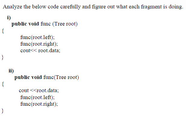 Analyze the below code carefully and figure out what each fragment is doing.
i)
public void func (Tree root)
func(root.left);
func(root.right);
cout<< root.data;
}
ii)
public void func(Tree root)
{
cout <<root.data;
func(root.left);
func(root.right);
