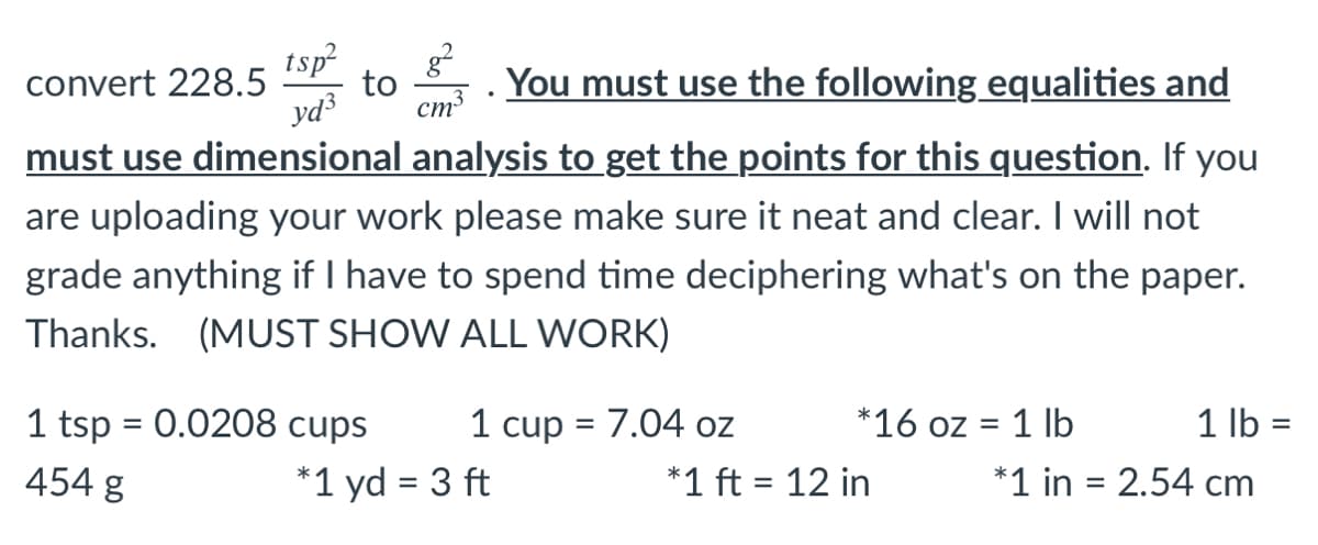 tsp
convert 228.5
to
You must use the following equalities and
yd3
ст3
must use dimensional analysis to get the points for this question. If you
are uploading your work please make sure it neat and clear. I will not
grade anything if I have to spend time deciphering what's on the paper.
Thanks. (MUST SHOW ALL WORK)
1 tsp = 0.0208 cups
1 cup = 7.04 oz
*16 oz = 1 lb
1 lb =
%3D
II
454 g
*1 yd = 3 ft
*1 ft = 12 in
*1 in = 2.54 cm
