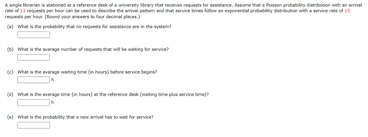 A single librarian is stationed at a reference desk of a university library that receives requests for assistance. Assume that a Poisson probability distribution with an arrival
rate of 11 requests per hour can be used to describe the arrival pattern and that service times follow an exponential probability distribution with a service rate of 15
requests per hour. (Round your answers to four decimal places.)
(a) What is the probability that no requests for assistance are in the system?
(b) What is the average number of requests that will be waiting for service?
(c) What is the average waiting time (in hours) before service begins?
(d) What is the average time (in hours) at the reference desk (waiting time plus service time)?
(e) What is the probability that a new arrival has to wait for service?