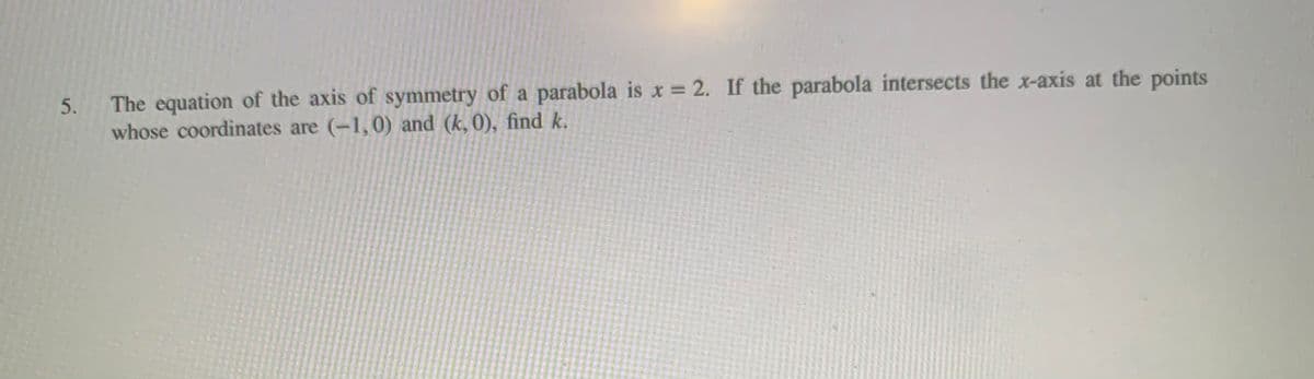 The equation of the axis of symmetry of a parabola is x = 2. If the parabola intersects the x-axis at the points
whose coordinates are (-1,0) and (k, 0), find k.
5.
