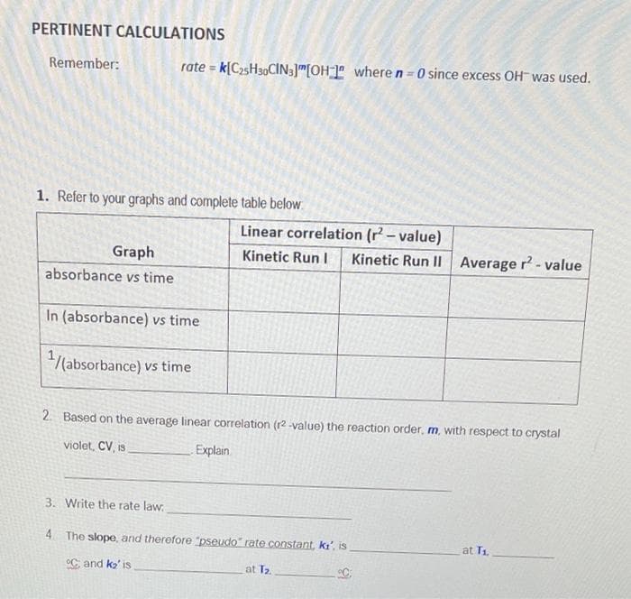 PERTINENT CALCULATIONS
Remember:
rate = k[C25H30CIN3]"[OH_]º where n = 0 since excess OH was used.
%3D
1. Refer to your graphs and complete table below
Linear correlation (r – value)
Graph
Kinetic Run I
Kinetic Run II Average r- value
absorbance vs time
In (absorbance) vs time
/(absorbance) vs time
2. Based on the average linear correlation (r2 -value) the reaction order, m, with respect to crystal
violet, CV, is
Explain
3. Write the rate law:
4 The slope, and therefore "pseudo" rate constant, ki', is
at T1.
°C and ko' is
at T2
