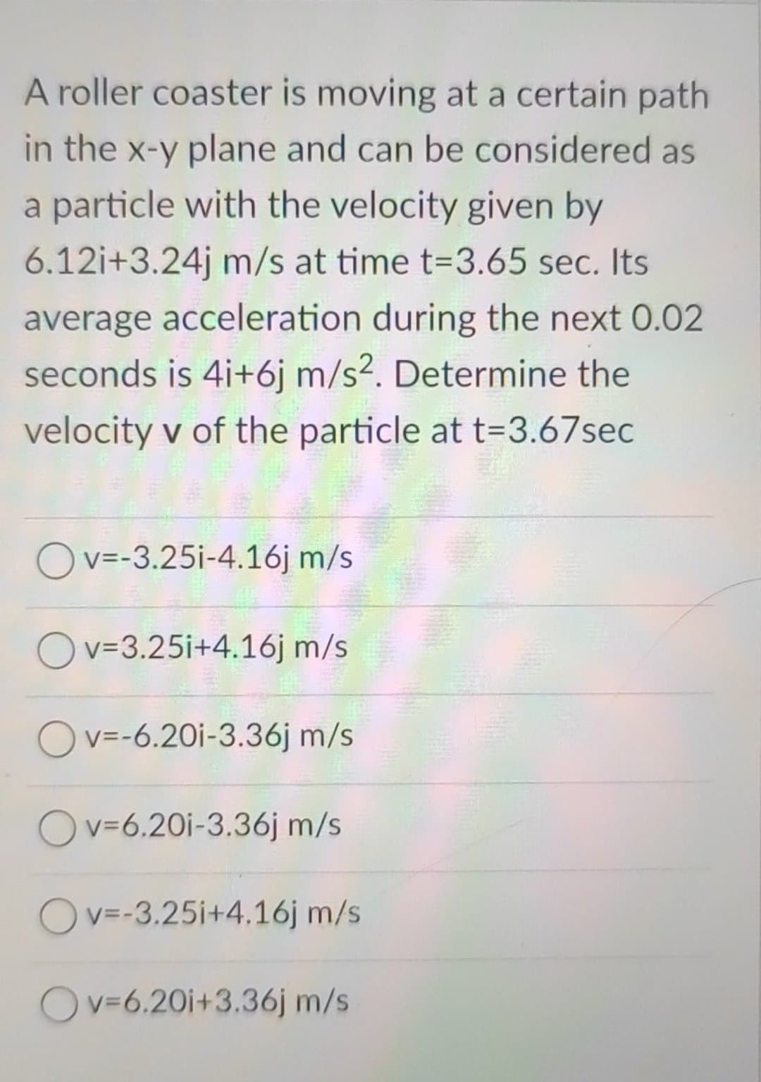 A roller coaster is moving at a certain path
in the x-y plane and can be considered as
a particle with the velocity given by
6.12i+3.24j m/s at time t-3.65 sec. Its
average acceleration during the next 0.02
seconds is 4i+6j m/s2. Determine the
velocity v of the particle at t=3.67sec
Ov=-3.25i-4.16j m/s
Ov=3.25i+4.16j m/s
v=-6.20i-3.36j m/s
Ov=6.20i-3.36j m/s
Ov=-3.25i+4.16j m/s
Ov=6.20i+3.36j m/s
