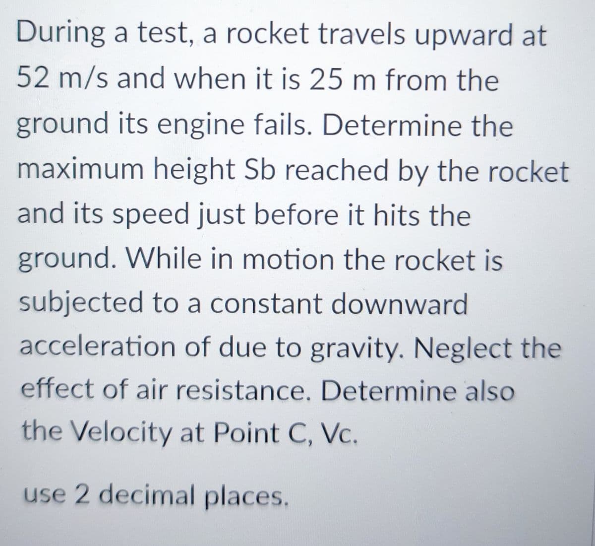 During a test, a rocket travels upward at
52 m/s and when it is 25 m from the
ground its engine fails. Determine the
maximum height Sb reached by the rocket
and its speed just before it hits the
ground. While in motion the rocket is
subjected to a constant downward
acceleration of due to gravity. Neglect the
effect of air resistance. Determine also
the Velocity at Point C, Vc.
use 2 decimal places.

