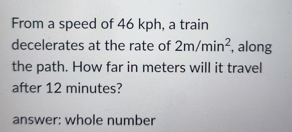 From a speed of 46 kph, a train
decelerates at the rate of 2m/min², along
the path. How far in meters will it travel
after 12 minutes?
answer: whole number
