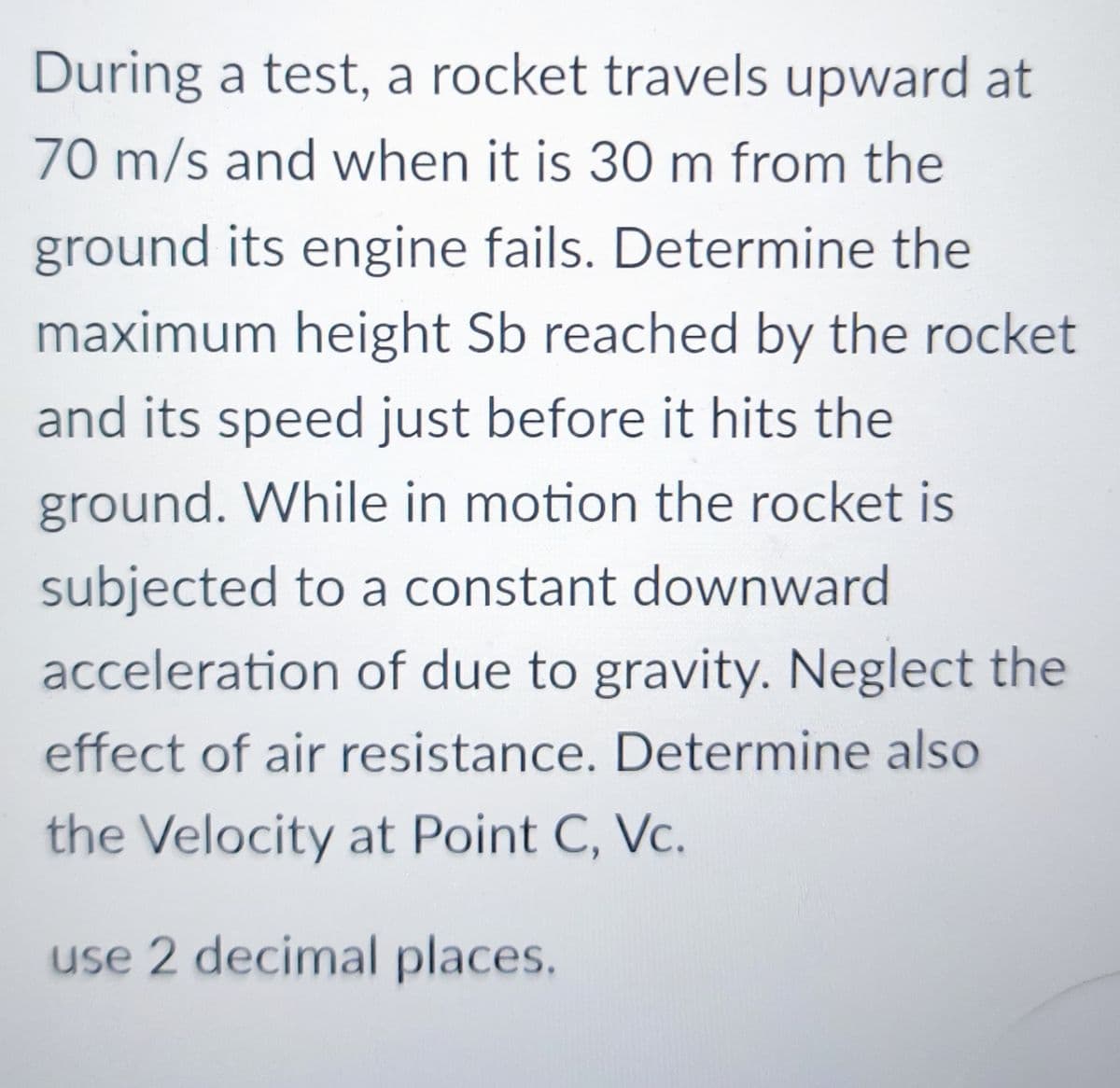 During a test, a rocket travels upward at
70 m/s and when it is 30 m from the
ground its engine fails. Determine the
maximum height Sb reached by the rocket
and its speed just before it hits the
ground. While in motion the rocket is
subjected to a constant downward
acceleration of due to gravity. Neglect the
effect of air resistance. Determine also
the Velocity at Point C, Vc.
use 2 decimal places.
