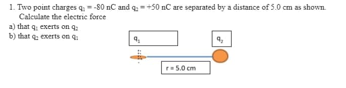 1. Two point charges q = -80 nC and q, = +50 nC are separated by a distance of 5.0 cm as shown.
Calculate the electric force
a) that q, exerts on q2
b) that q; exerts on q1
r= 5.0 cm
::.
