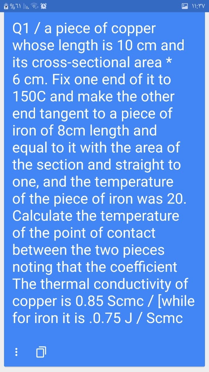 Q1 / a piece of copper
whose length is 10 cm and
its cross-sectional area *
6 cm. Fix one end of it to
150C and make the other
end tangent to a piece of
iron of 8cm length and
equal to it with the area of
the section and straight to
one, and the temperature
of the piece of iron was 20.
Calculate the temperature
of the point of contact
between the two pieces
noting that the coefficient
The thermal conductivity of
copper is 0.85 Scmc / [while
for iron it is .0.75 J/ Scmc
