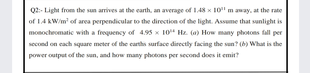 Q2:- Light from the sun arrives at the earth, an average of 1.48 × 101' m away, at the rate
of 1.4 kW/m? of area perpendicular to the direction of the light. Assume that sunlight is
monochromatic with a frequency of 4.95 × 1014 Hz. (a) How many photons fall per
second on each square meter of the earths surface directly facing the sun? (b) What is the
power output of the sun, and how many photons per second does it emit?
