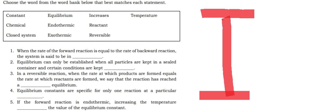 Choose the word from the word bank below that best matches each statement.
Constant
Equilibrium
Increases
Temperature
Chemical
Endothermic
Reactant
Closed system
Exothermic
Reversible
1. When the rate of the forward reaction is equal to the rate of backward reaction,
the system is said to be in
2. Equilibrium can only be established when all particles are kept in a sealed
container and certain conditions are kept
3. In a reversible reaction, when the rate at which products are formed equals
the rate at which reactants are formed, we say that the reaction has reached
equilibrium.
a
4. Equilibrium constants are specific for only one reaction at a particular
5. If the forward reaction is endothermic, increasing the temperature
the value of the equilibrium constant.
H