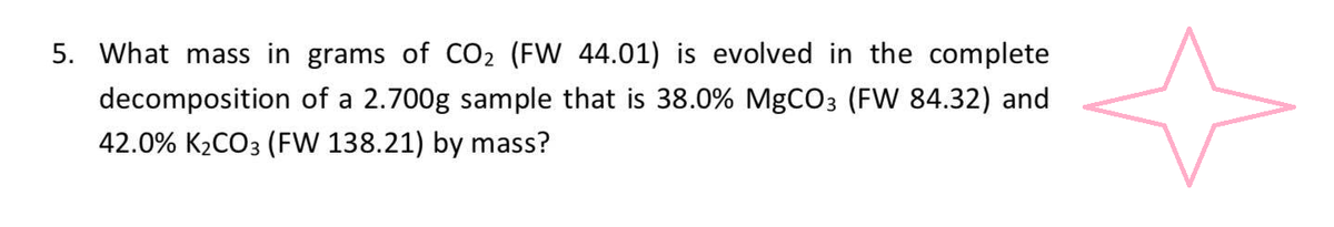 5. What mass in grams of CO₂ (FW 44.01) is evolved in the complete
decomposition of a 2.700g sample that is 38.0% MgCO3 (FW 84.32) and
42.0% K₂CO3 (FW 138.21) by mass?