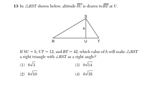 13 In ARST shown below, altitude SU is drawn to RT at U.
h
R
U T
If SU = h, UT = 12, and RT = 42, which value of h will make ARST
a right triangle with ZRST as a right angle?
(1) 6V3
(3) 6V14
(2) 6V10
(4) 6v35
