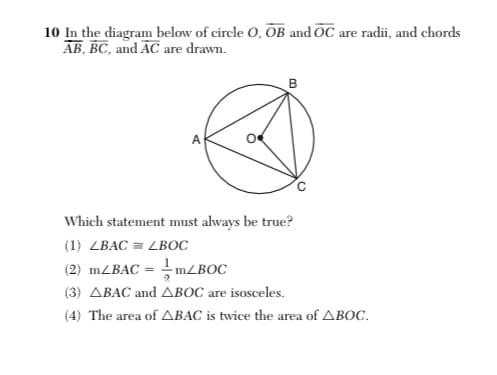 10 In the diagram below of circle O, OB and OC are radii, and chords
AB, BC, and AC are drawn.
Which statement must always be true?
(1) ZBAC = LBOC
(2) 1ZBAC = MZBOC
(3) ABAC and ABOC are isosceles.
(4) The area of ABAC is twice the area of ABOC.
