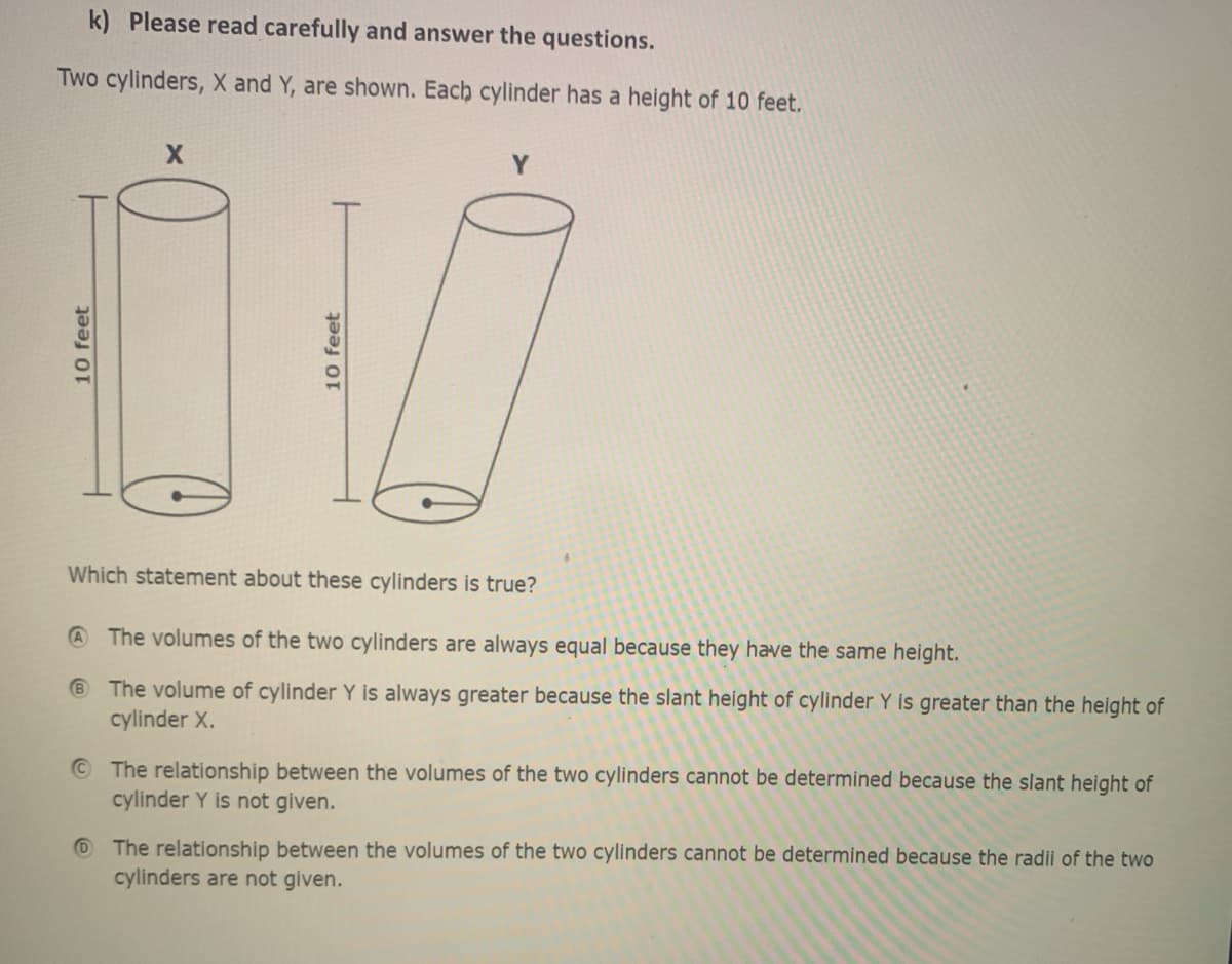 k) Please read carefully and answer the questions.
Two cylinders, X and Y, are shown. Each cylinder has a height of 10 feet.
Which statement about these cylinders is true?
@ The volumes of the two cylinders are always equal because they have the same height.
® The volume of cylinder Y is always greater because the slant height of cylinder Y is greater than the height of
cylinder X.
© The relationship between the volumes of the two cylinders cannot be determined because the slant height of
cylinder Y is not given.
O The relationship between the volumes of the two cylinders cannot be determined because the radii of the two
cylinders are not given.
10 feet
10 feet
