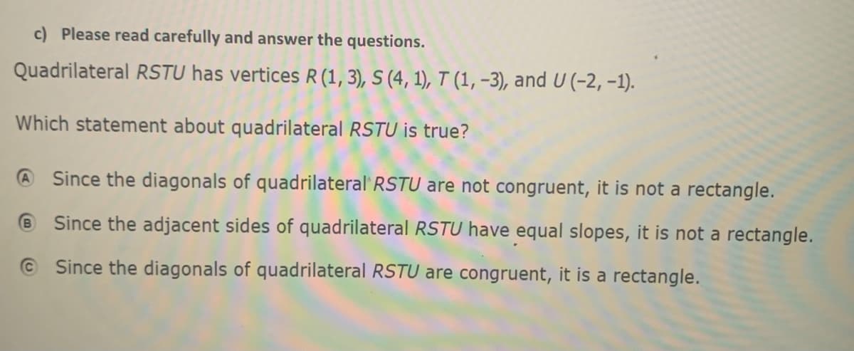 c) Please read carefully and answer the questions.
Quadrilateral RSTU has vertices R(1, 3), S (4, 1), T (1, -3), and U (-2, -1).
Which statement about quadrilateral RSTU is true?
Since the diagonals of quadrilateral' RSTU are not congruent, it is not a rectangle.
® Since the adjacent sides of quadrilateral RSTU have equal slopes, it is not a rectangle.
© Since the diagonals of quadrilateral RSTU are congruent, it is a rectangle.

