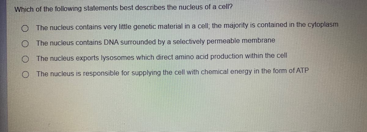 Which of the following statements best describes the nucleus of a cell?
O The nucleus contains very little genetic material in a cell; the majority is contained in the cytoplasm
O The nucleus contains DNA surrounded by a selectively permeable membrane
The nucleus exports lysosomes which direct amino acid production within the cell
O The nucleus is responsible for supplying the cell with chemical energy in the form of ATP

