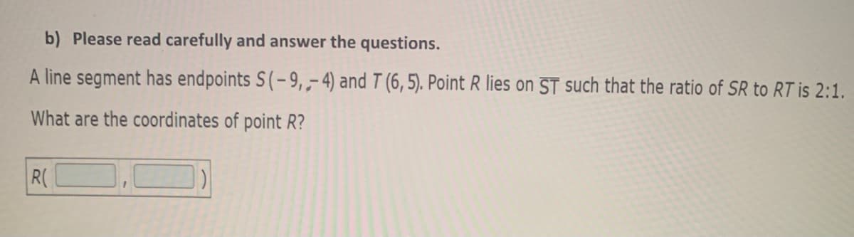 b) Please read carefully and answer the questions.
A line segment has endpoints S(-9,,4) and T (6, 5). Point R lies on ST such that the ratio of SR to RT is 2:1.
What are the coordinates of point R?
R(
