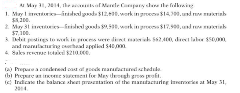 At May 31, 2014, the accounts of Mantle Company show the following.
1. May 1 inventories-finished goods $12,600, work in process $14,700, and raw materials
$8,200.
2. May 31 inventories-finished goods $9,500, work in process $17,900, and raw materials
$7,100.
3. Debit postings to work in process were direct materials $62,400, direct labor $50,000,
and manufacturing overhead applied $40,000.
4. Sales revenue totaled $210,000.
(a) Prepare a condensed cost of goods manufactured schedule.
(b) Prepare an income statement for May through gross profit.
(c) Indicate the balance sheet presentation of the manufacturing inventories at May 31,
2014.
