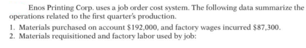 Enos Printing Corp. uses a job order cost system. The following data summarize the
operations related to the first quarter's production.
1. Materials purchased on account $192,000, and factory wages incurred $87,300.
2. Materials requisitioned and factory labor used by job:
