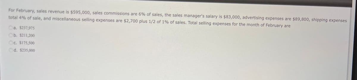 For February, sales revenue is $595,000, sales commissions are 6% of sales, the sales manager's salary is $83,000, advertising expenses are $89,800, shipping expenses
total 4% of sale, and miscellaneous selling expenses are $2,700 plus 1/2 of 1% of sales. Total selling expenses for the month of February are
Ca. $237,975
Ob. $211,200
Oc. $175,500
Od. $235,000