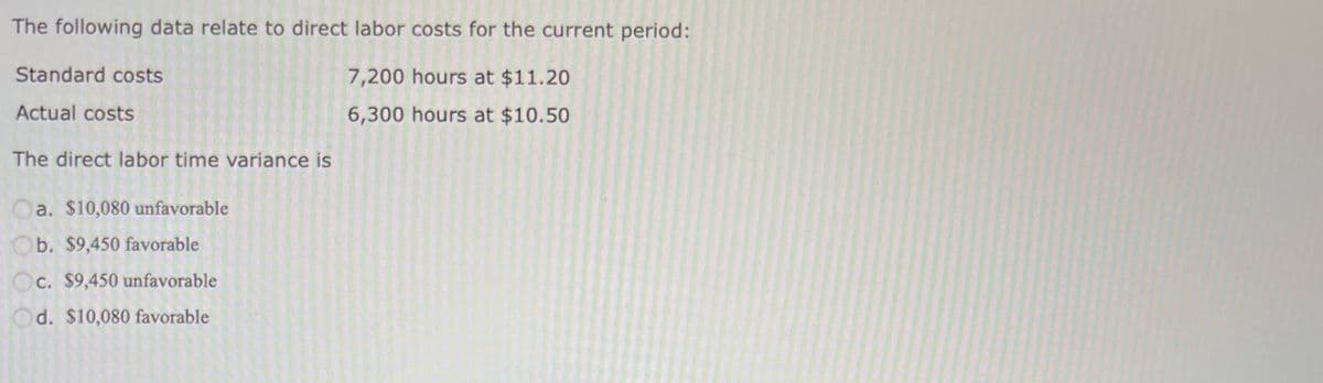 The following data relate to direct labor costs for the current period:
7,200 hours at $11.20
6,300 hours at $10.50
Standard costs
Actual costs
The direct labor time variance is
Oa. $10,080 unfavorable
b. $9,450 favorable
Oc. $9,450 unfavorable
Od. $10,080 favorable