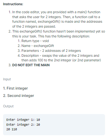 Instructions:
1. In the code editor, you are provided with a main() function
that asks the user for 2 integers. Then, a function call to a
function named, exchangeGift() is made and the addresses
of the 2 integers are passed.
2. This exchangeGift() function hasn't been implemented yet so
this is your task. This has the following description:
1. Retun type - void
2. Name - exchangeGift
3. Parameters - 2 addresses of 2 integers
4. Description - swaps the value of the 2 integers and
then adds 100 to the 2nd integer (or 2nd parameter)
3. DO NOT EDIT THE MAIN
Input
1. First integer
2. Second integer
Output
Enter integer 1: 10
Enter integer 2: 20
20- 110
