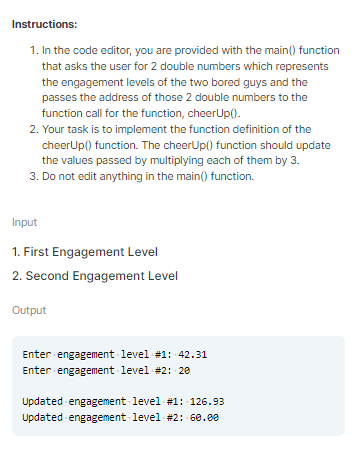Instructions:
1. In the code editor, you are provided with the main() function
that asks the user for 2 double numbers which represents
the engagement levels of the two bored guys and the
passes the address of those 2 double numbers to the
function call for the function, cheerUp().
2. Your task is to implement the function definition of the
cheerUp() function. The cheerUp() function should update
the values passed by multiplying each of them by 3.
3. Do not edit anything in the main() function.
Input
1. First Engagement Level
2. Second Engagement Level
Output
Enter engagement level #1: 42.31
Enter engagement level #2: 20
Updated engagement level #1: 126.93
Updated engagement level -#2: 60.00
