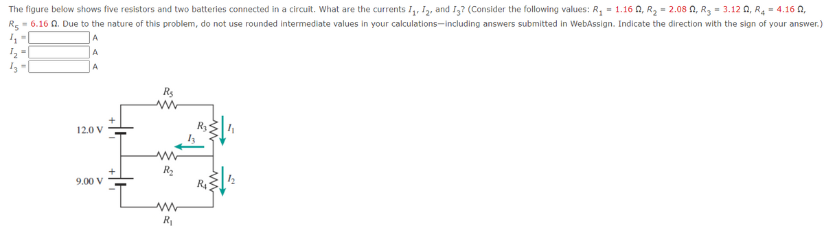 The figure below shows five resistors and two batteries connected in a circuit. What are the currents I,, I,, and I,? (Consider the following values: R, = 1.16 N, R, = 2.08 N, R3 = 3.12 N, R4 = 4.16 N,
R- = 6.16 N. Due to the nature of this problem, do not use rounded intermediate values in your calculations-including answers submitted in WebAssign. Indicate the direction with the sign of your answer.)
A
I, =
A
A
I3
R5
R3
12.0 V
R2
9.00 V
R4
R1
