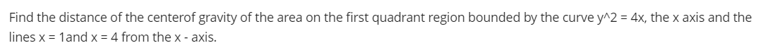 Find the distance of the centerof gravity of the area on the first quadrant region bounded by the curve y^2 = 4x, the x axis and the
lines x = 1and x = 4 from the x - axis.
