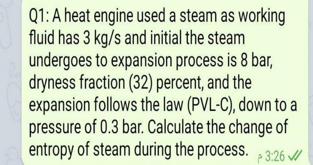 Q1:A heat engine used a steam as working
fluid has 3 kg/s and initial the steam
undergoes to expansion process is 8 bar,
dryness fraction (32) percent, and the
expansion follows the law (PVL-C), down to a
pressure of 0.3 bar. Calculate the change of
entropy of steam during the process. p 3:26 //
