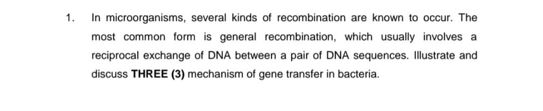 1.
In microorganisms, several kinds of recombination are known to occur. The
most common form is general recombination, which usually involves a
reciprocal exchange of DNA between a pair of DNA sequences. Illustrate and
discuss THREE (3) mechanism of gene transfer in bacteria.
