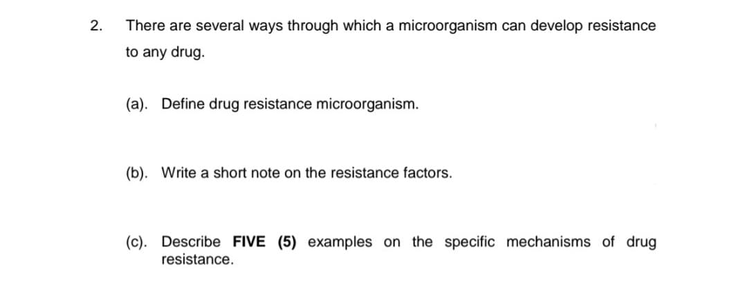 2.
There are several ways through which a microorganism can develop resistance
to any drug.
(a). Define drug resistance microorganism.
(b). Write a short note on the resistance factors.
(c). Describe FIVE (5) examples on the specific mechanisms of drug
resistance.
