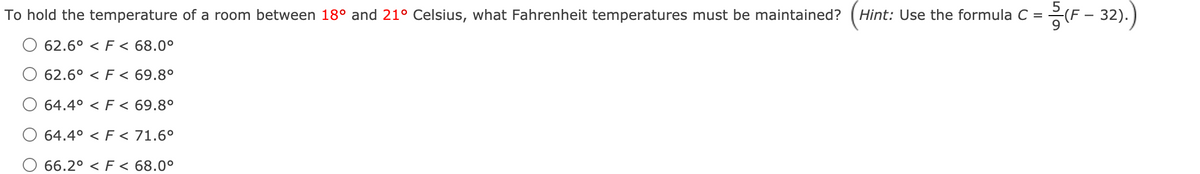 F - 32).
To hold the temperature of a room between 18° and 21° Celsius, what Fahrenheit temperatures must be maintained?
Hint: Use the formula C =
62.6° < F < 68.0°
62.6° < F < 69.8°
64.4° < F < 69.8°
64.4° < F < 71.6°
66.2° < F < 68.0°
