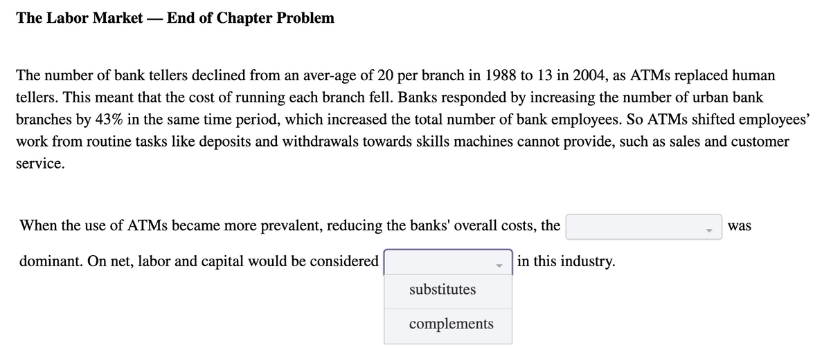 The Labor Market
End of Chapter Problem
-
The number of bank tellers declined from an aver-age of 20 per branch in 1988 to 13 in 2004, as ATMS replaced human
tellers. This meant that the cost of running each branch fell. Banks responded by increasing the number of urban bank
branches by 43% in the same time period, which increased the total number of bank employees. So ATMS shifted employees'
work from routine tasks like deposits and withdrawals towards skills machines cannot provide, such as sales and customer
service.
When the use of ATMS became more prevalent, reducing the banks' overall costs, the
was
dominant. On net, labor and capital would be considered
in this industry.
substitutes
complements
