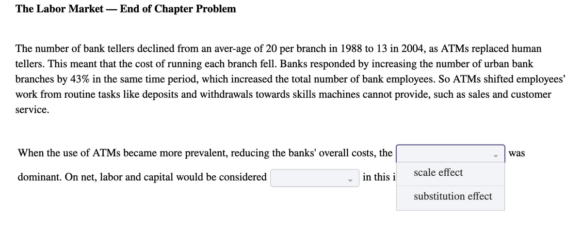 The Labor Market – End of Chapter Problem
The number of bank tellers declined from an aver-age of 20 per branch in 1988 to 13 in 2004, as ATMS replaced human
tellers. This meant that the cost of running each branch fell. Banks responded by increasing the number of urban bank
branches by 43% in the same time period, which increased the total number of bank employees. So ATMS shifted employees'
work from routine tasks like deposits and withdrawals towards skills machines cannot provide, such as sales and customer
service.
When the use of ATMS became more prevalent, reducing the banks' overall costs, the
was
scale effect
dominant. On net, labor and capital would be considered
in this i
substitution effect
