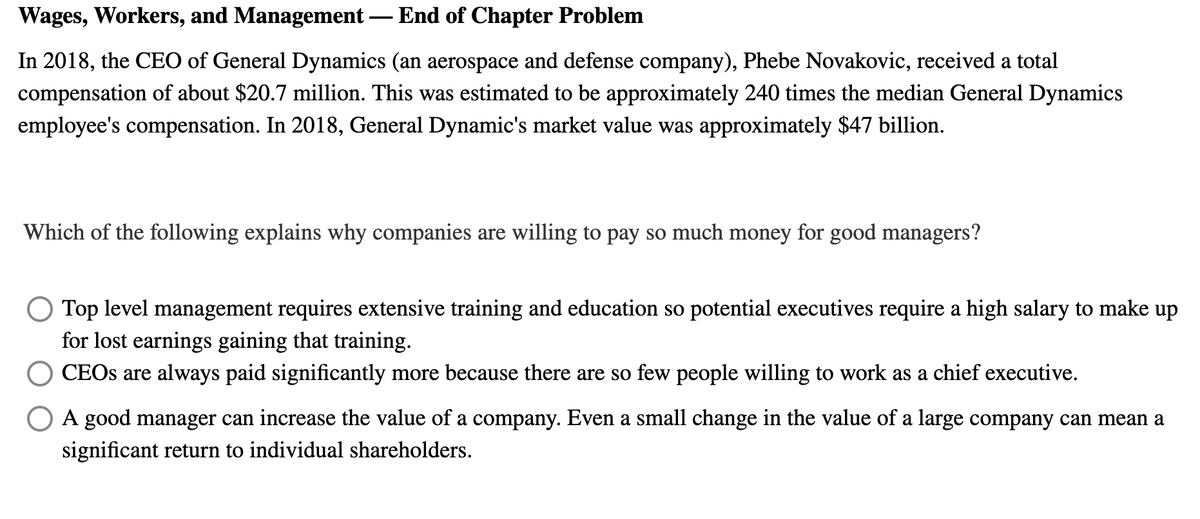 Wages, Workers, and Management – End of Chapter Problem
In 2018, the CEO of General Dynamics (an aerospace and defense company), Phebe Novakovic, received a total
compensation of about $20.7 million. This was estimated to be approximately 240 times the median General Dynamics
employee's compensation. In 2018, General Dynamic's market value was approximately $47 billion.
Which of the following explains why companies are willing to pay so much money for good managers?
O Top level management requires extensive training and education so potential executives require a high salary to make up
for lost earnings gaining that training.
CEOS are always paid significantly more because there are so few people willing to work as a chief executive.
A good manager can increase the value of a company. Even a small change in the value of a large company can mean a
significant return to individual shareholders.
