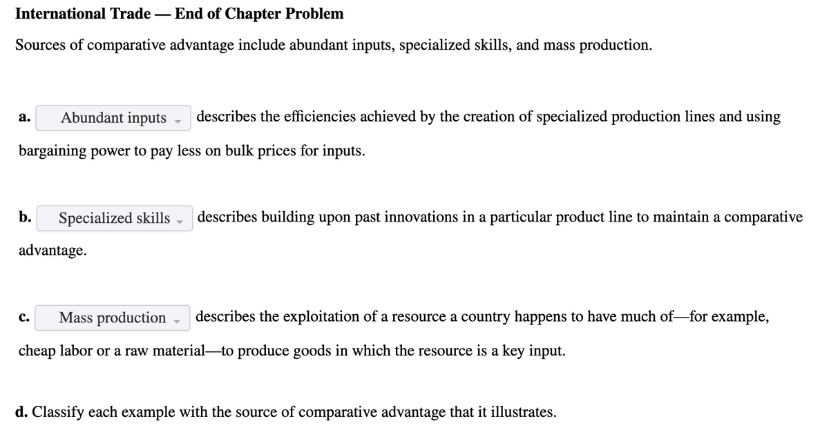 International Trade – End of Chapter Problem
Sources of comparative advantage include abundant inputs, specialized skills, and mass production.
Abundant inputs
describes the efficiencies achieved by the creation of specialized production lines and using
а.
bargaining power to pay less on bulk prices for inputs.
b.
Specialized skills
describes building upon past innovations in a particular product line to maintain a comparative
advantage.
Mass production
describes the exploitation of a resource a country happens to have much of-for example,
с.
cheap labor or a raw material-to produce goods in which the resource is a key input.
d. Classify each example with the source of comparative advantage that it illustrates.
