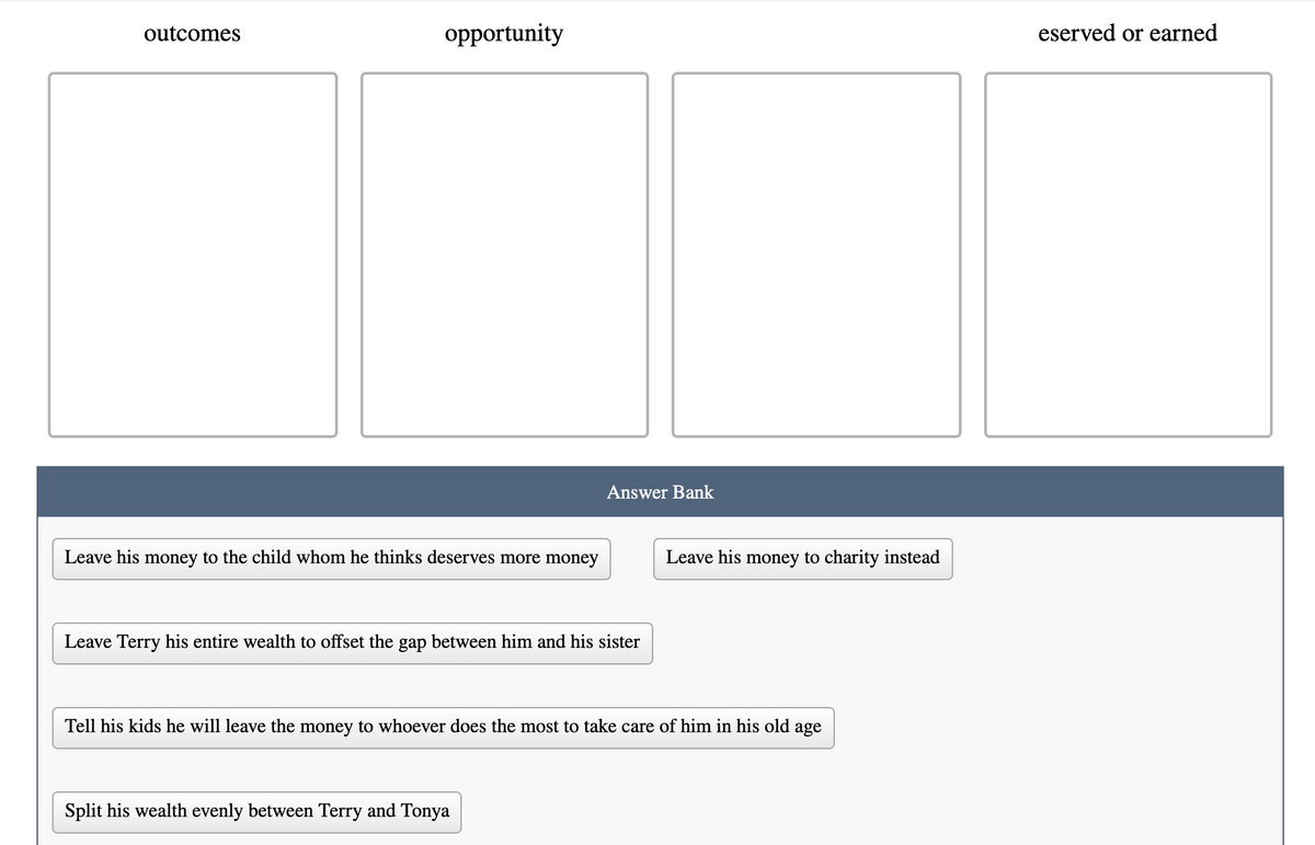 outcomes
opportunity
eserved or earned
Answer Bank
Leave his money to the child whom he thinks deserves more money
Leave his money to charity instead
Leave Terry his entire wealth to offset the gap between him and his sister
Tell his kids he will leave the money to whoever does the most to take care of him in his old age
Split his wealth evenly between Terry and Tonya
