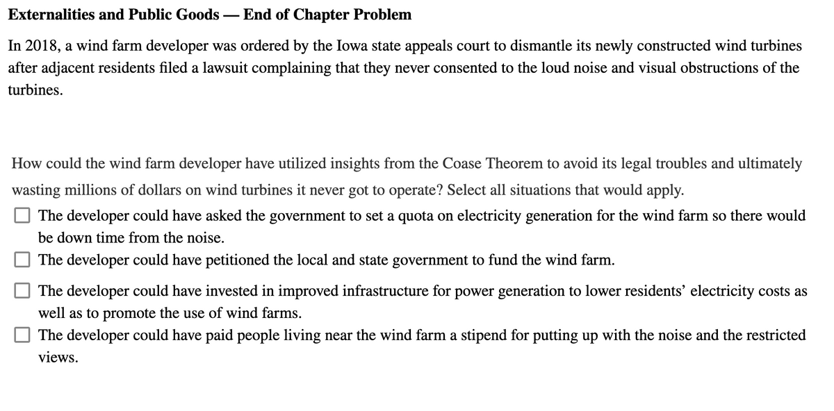 Externalities and Public Goods – End of Chapter Problem
In 2018, a wind farm developer was ordered by the Iowa state appeals court to dismantle its newly constructed wind turbines
after adjacent residents filed a lawsuit complaining that they never consented to the loud noise and visual obstructions of the
turbines.
How could the wind farm developer have utilized insights from the Coase Theorem to avoid its legal troubles and ultimately
wasting millions of dollars on wind turbines it never got to operate? Select all situations that would apply.
The developer could have asked the government to set a quota on electricity generation for the wind farm so there would
be down time from the noise.
The developer could have petitioned the local and state government to fund the wind farm.
The developer could have invested in improved infrastructure for power generation to lower residents' electricity costs as
well as to promote the use of wind farms.
The developer could have paid people living near the wind farm a stipend for putting up with the noise and the restricted
views.
