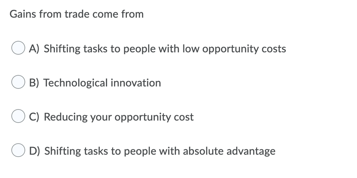 Gains from trade come from
A) Shifting tasks to people with low opportunity costs
B) Technological innovation
C) Reducing your opportunity cost
D) Shifting tasks to people with absolute advantage

