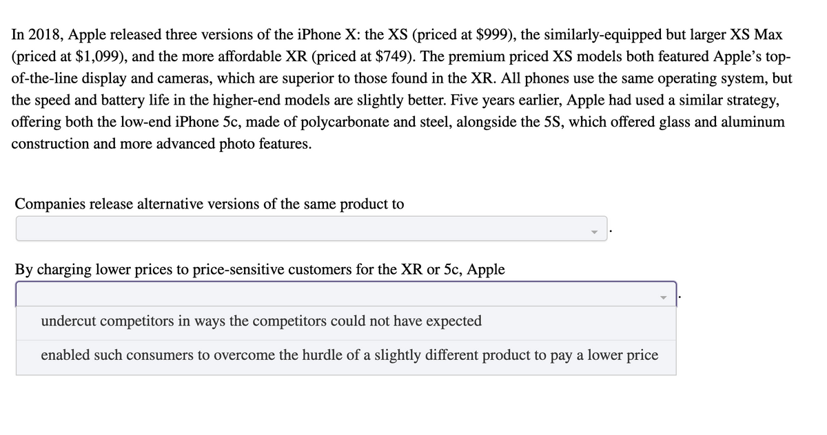 In 2018, Apple released three versions of the iPhone X: the XS (priced at $999), the similarly-equipped but larger XS Max
(priced at $1,099), and the more affordable XR (priced at $749). The premium priced XS models both featured Apple's top-
of-the-line display and cameras, which are superior to those found in the XR. All phones use the same operating system, but
the speed and battery life in the higher-end models are slightly better. Five years earlier, Apple had used a similar strategy,
offering both the low-end iPhone 5c, made of polycarbonate and steel, alongside the 5S, which offered glass and aluminum
construction and more advanced photo features.
Companies release alternative versions of the same product to
By charging lower prices to price-sensitive customers for the XR or 5c, Apple
undercut competitors in ways the competitors could not have expected
enabled such consumers to overcome the hurdle of a slightly different product to pay a lower price
