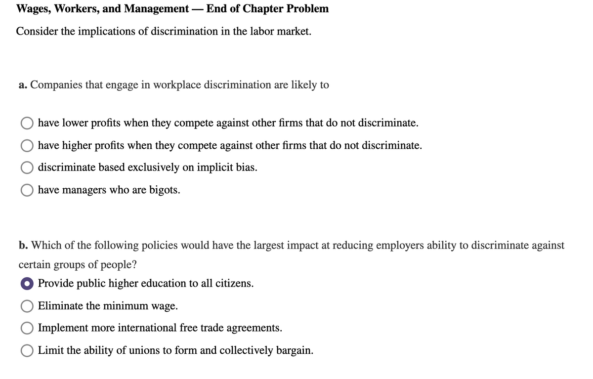 Wages, Workers, and Management – End of Chapter Problem
Consider the implications of discrimination in the labor market.
a. Companies that engage in workplace discrimination are likely to
have lower profits when they compete against other firms that do not discriminate.
have higher profits when they compete against other firms that do not discriminate.
discriminate based exclusively on implicit bias.
have managers who are bigots.
b. Which of the following policies would have the largest impact at reducing employers ability to discriminate against
certain groups of people?
Provide public higher education to all citizens.
Eliminate the minimum wage.
Implement more international free trade agreements.
Limit the ability of unions to form and collectively bargain.
