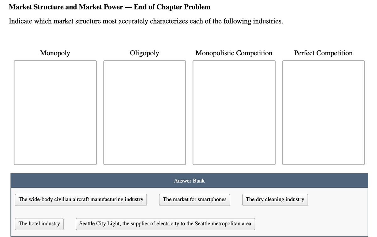 Market Structure and Market Power
End of Chapter Problem
-
Indicate which market structure most accurately characterizes each of the following industries.
Monopoly
Oligopoly
Monopolistic Competition
Perfect Competition
Answer Bank
The wide-body civilian aircraft manufacturing industry
The market for smartphones
The dry cleaning industry
The hotel industry
Seattle City Light, the supplier of electricity to the Seattle metropolitan area
