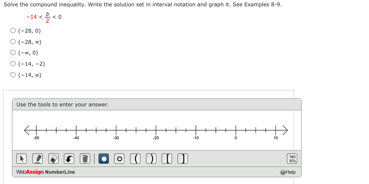 Solve the compound inequality. Write the solution set in interval notation and graph it. See Examples 8-9.
-14 < 2 < 0
2
(-28, 0)
O (-28, ∞)
O (-∞, 0)
O (-14, –2)
O (-14, ∞)
Use the tools to enter your answer.
-50
-40
-30
-20
-10
10
NO
SOL
WebAssign. NumberLine
Help
