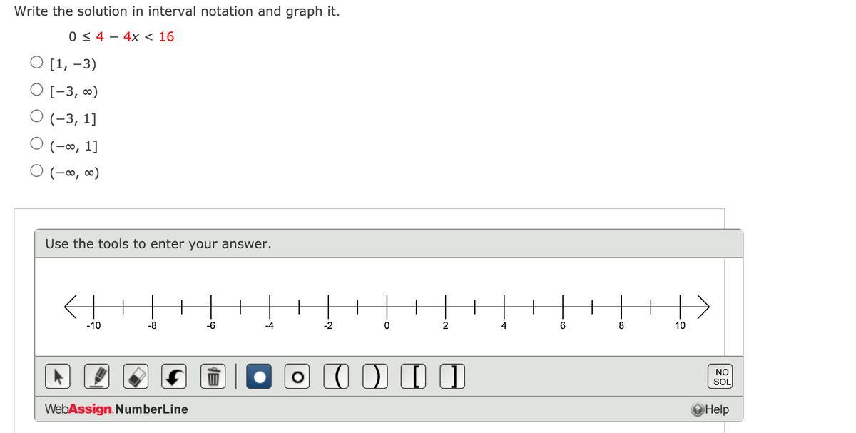 Write the solution in interval notation and graph it.
0 < 4 - 4x < 16
O [1, -3)
O [-3, 0)
О (-3, 1]
O (-∞, 1]
O (-∞, ∞)
Use the tools to enter your answer.
+
+
-10
-8
-6
-4
-2
2
4
6
8
10
NO
SOL
WebAssign. NumberLine
Help
