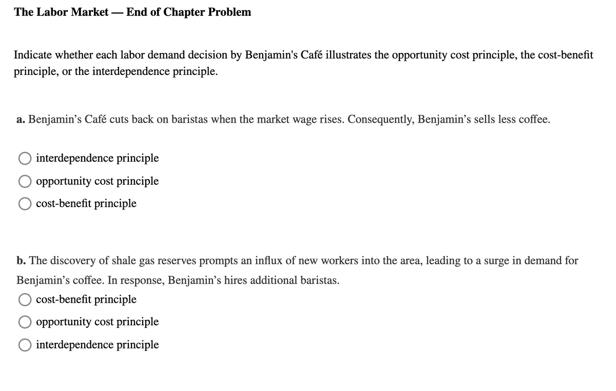 The Labor Market – End of Chapter Problem
Indicate whether each labor demand decision by Benjamin's Café illustrates the opportunity cost principle, the cost-benefit
principle, or the interdependence principle.
a. Benjamin's Café cuts back on baristas when the market wage rises. Consequently, Benjamin's sells less coffee.
interdependence principle
O opportunity cost principle
cost-benefit principle
b. The discovery of shale gas reserves prompts an influx of new workers into the area, leading to a surge in demand for
Benjamin's coffee. In response, Benjamin's hires additional baristas.
cost-benefit principle
O opportunity cost principle
O interdependence principle
