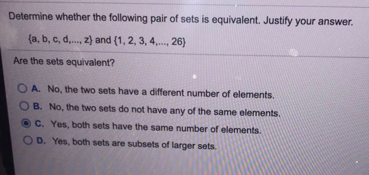 Determine whether the following pair of sets is equivalent. Justify your answer.
{a, b, c, d,.., z} and {1, 2, 3, 4,.., 26}
Are the sets equivalent?
A. No, the two sets have a different number of elements.
O B. No, the two sets do not have any of the same elements.
C. Yes, both sets have the same number of elements.
OD. Yes, both sets are subsets of larger sets.
