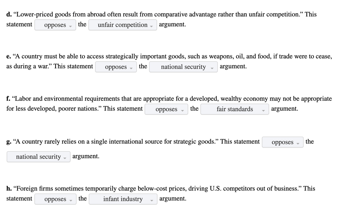 d. "Lower-priced goods from abroad often result from comparative advantage rather than unfair competition." This
22
statement
opposes
the
unfair competition
argument.
e. “A country must be able to access strategically important goods, such as weapons, oil, and food, if trade were to cease,
as during a war." This statement
opposes
the
national security
argument.
f. "Labor and environmental requirements that are appropriate for a developed, wealthy economy may not be appropriate
for less developed, poorer nations." This statement
opposes
the
fair standards
argument.
g. “A country rarely relies on a single international source for strategic goods." This statement
opposes
the
national security
argument.
h. “Foreign firms sometimes temporarily charge below-cost prices, driving U.S. competitors out of business." This
statement
opposes
the
infant industry
argument.
