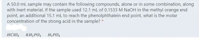 A 50.0 mL sample may contain the following compounds, alone or in some combination, along
with inert material. If the sample used 12.1 ml of 0.1533 M NAOH in the methyl orange end
point, an additional 15.1 ml to reach the phenolphthalein end point, what is the molar
concentration of the strong acid in the sample? *
HCIO4
KH;PO4
H3PO4
