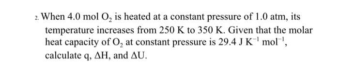 2. When 4.0 mol O, is heated at a constant pressure of 1.0 atm, its
temperature increases from 250 K to 350 K. Given that the molar
heat capacity of O, at constant pressure is 29.4 JK mol,
calculate q, AH, and AU.
